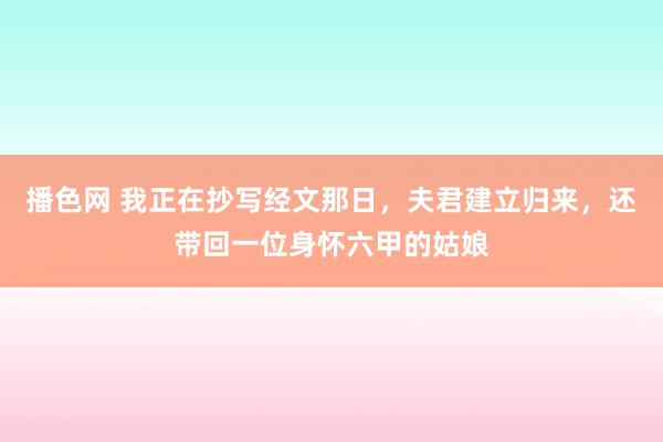 播色网 我正在抄写经文那日，夫君建立归来，还带回一位身怀六甲的姑娘