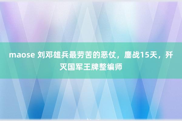 maose 刘邓雄兵最劳苦的恶仗，鏖战15天，歼灭国军王牌整编师