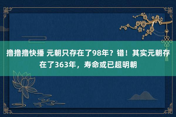 撸撸撸快播 元朝只存在了98年？错！其实元朝存在了363年，寿命或已超明朝