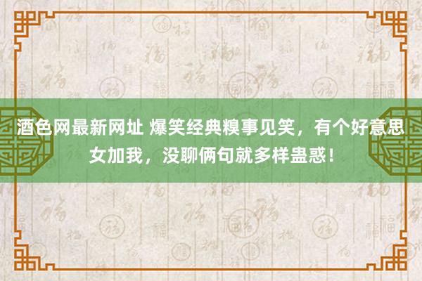 酒色网最新网址 爆笑经典糗事见笑，有个好意思女加我，没聊俩句就多样蛊惑！