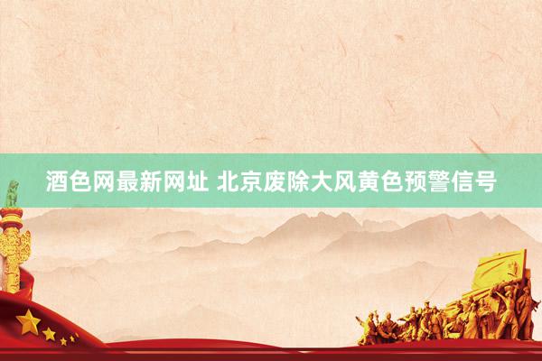 酒色网最新网址 北京废除大风黄色预警信号