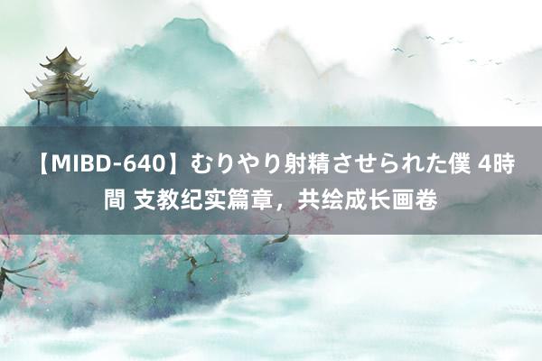 【MIBD-640】むりやり射精させられた僕 4時間 支教纪实篇章，共绘成长画卷
