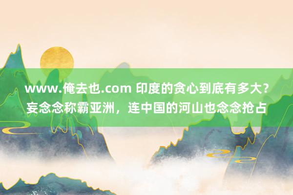 www.俺去也.com 印度的贪心到底有多大？妄念念称霸亚洲，连中国的河山也念念抢占
