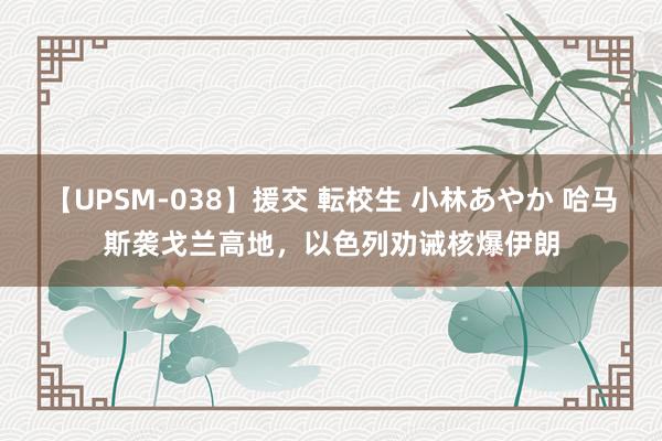 【UPSM-038】援交 転校生 小林あやか 哈马斯袭戈兰高地，以色列劝诫核爆伊朗