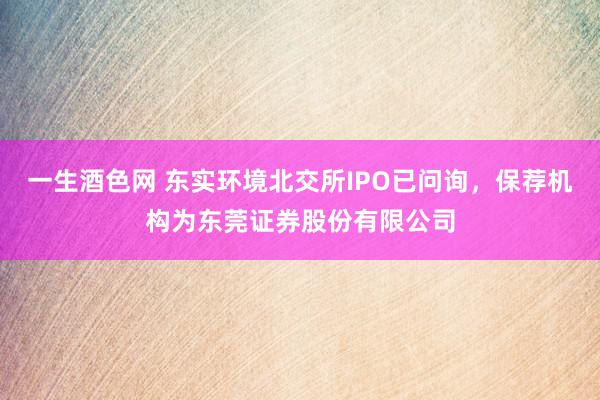 一生酒色网 东实环境北交所IPO已问询，保荐机构为东莞证券股份有限公司