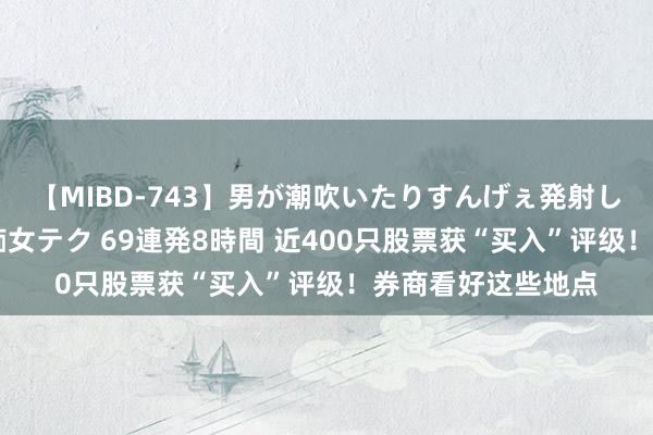 【MIBD-743】男が潮吹いたりすんげぇ発射しちゃう！ 女神の痴女テク 69連発8時間 近400只股票获“买入”评级！券商看好这些地点
