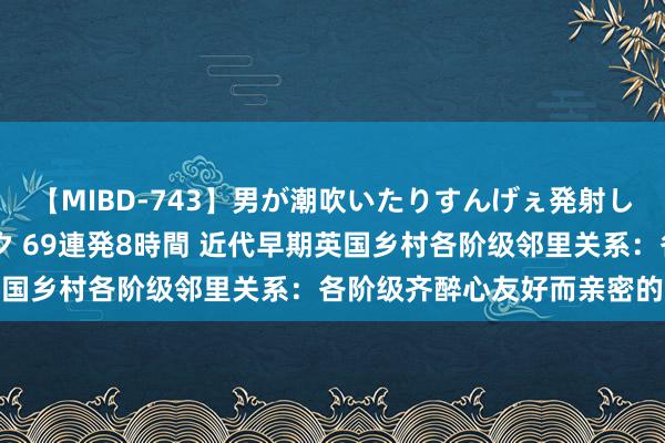 【MIBD-743】男が潮吹いたりすんげぇ発射しちゃう！ 女神の痴女テク 69連発8時間 近代早期英国乡村各阶级邻里关系：各阶级齐醉心友好而亲密的关系