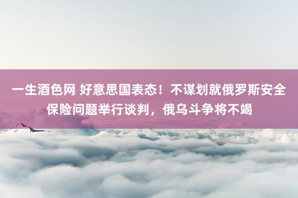 一生酒色网 好意思国表态！不谋划就俄罗斯安全保险问题举行谈判，俄乌斗争将不竭