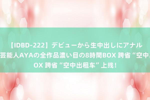 【IDBD-222】デビューから生中出しにアナルまで！最強の芸能人AYAの全作品濃い目の8時間BOX 跨省“空中出租车”上线！