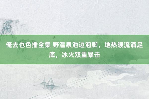 俺去也色播全集 野温泉池边泡脚，地热暖流涌足底，冰火双重暴击