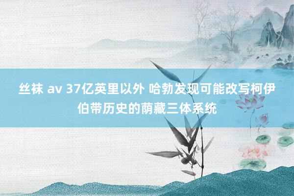 丝袜 av 37亿英里以外 哈勃发现可能改写柯伊伯带历史的荫