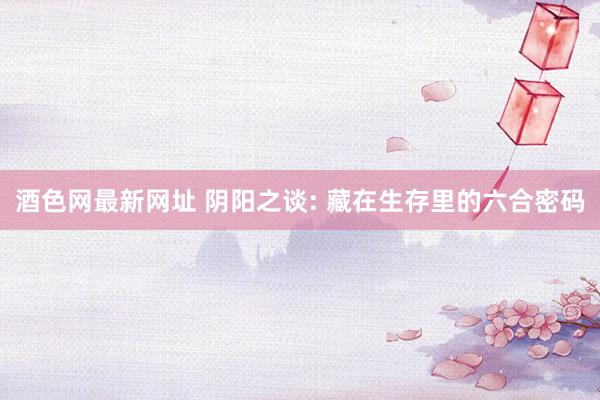 酒色网最新网址 阴阳之谈: 藏在生存里的六合密码