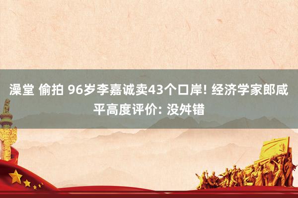 澡堂 偷拍 96岁李嘉诚卖43个口岸! 经济学家郎咸平高度评