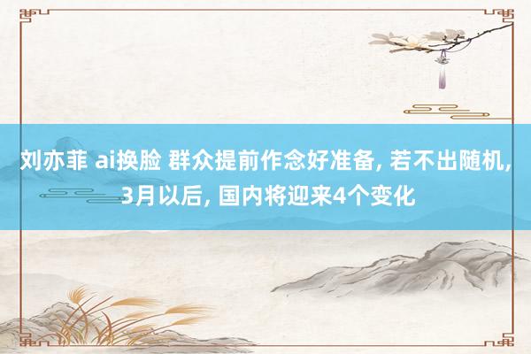 刘亦菲 ai换脸 群众提前作念好准备, 若不出随机, 3月以