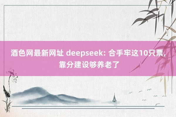 酒色网最新网址 deepseek: 合手牢这10只票, 靠分