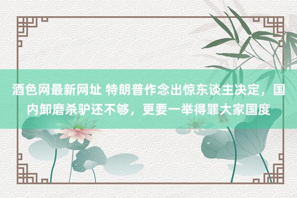 酒色网最新网址 特朗普作念出惊东谈主决定，国内卸磨杀驴还不够