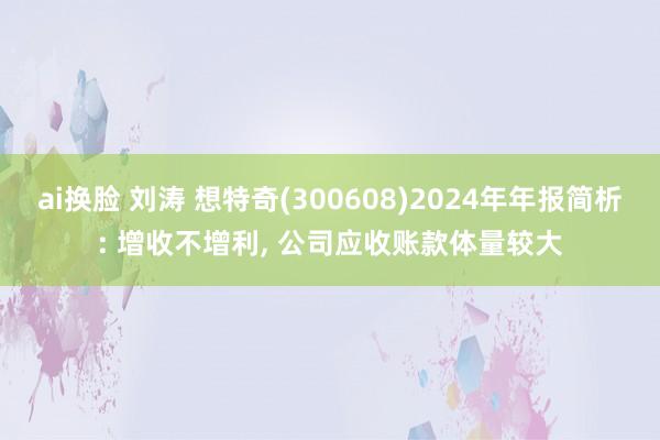 ai换脸 刘涛 想特奇(300608)2024年年报简析: 