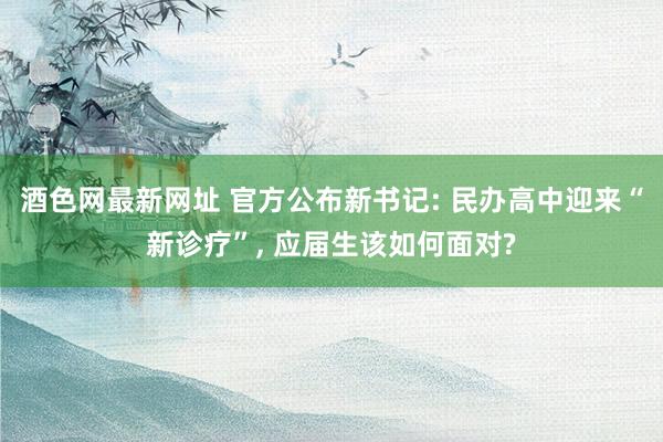 酒色网最新网址 官方公布新书记: 民办高中迎来“新诊疗”, 