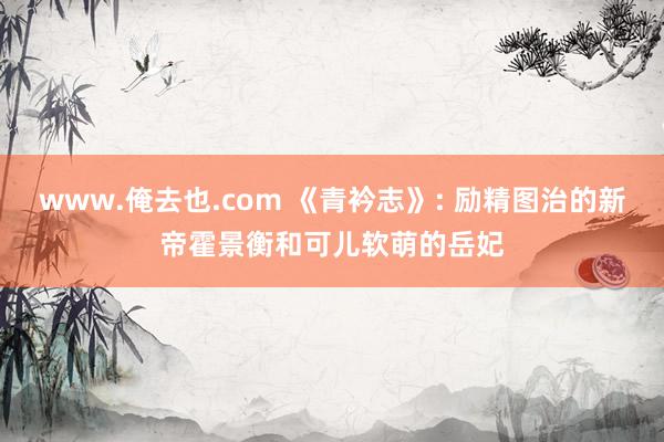www.俺去也.com 《青衿志》: 励精图治的新帝霍景衡和可儿软萌的岳妃