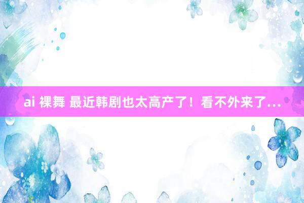ai 裸舞 最近韩剧也太高产了！看不外来了…