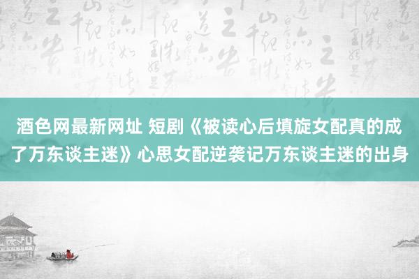 酒色网最新网址 短剧《被读心后填旋女配真的成了万东谈主迷》心