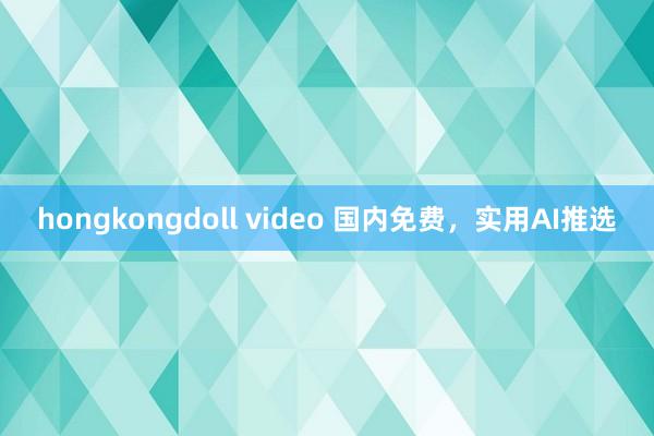 hongkongdoll video 国内免费，实用AI推选