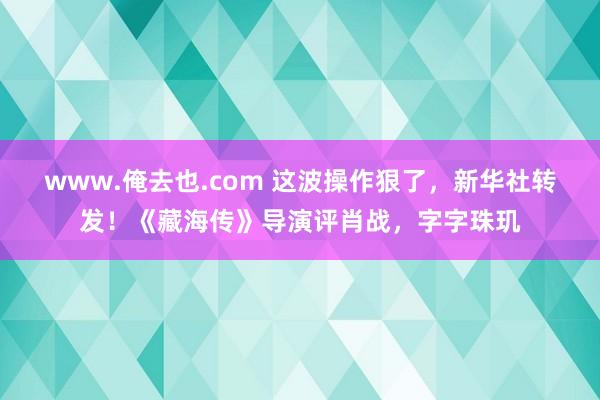 www.俺去也.com 这波操作狠了，新华社转发！《藏海传》